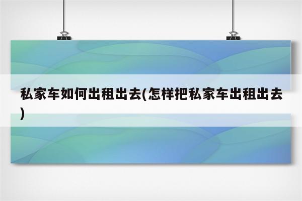 私家车如何出租出去(怎样把私家车出租出去)