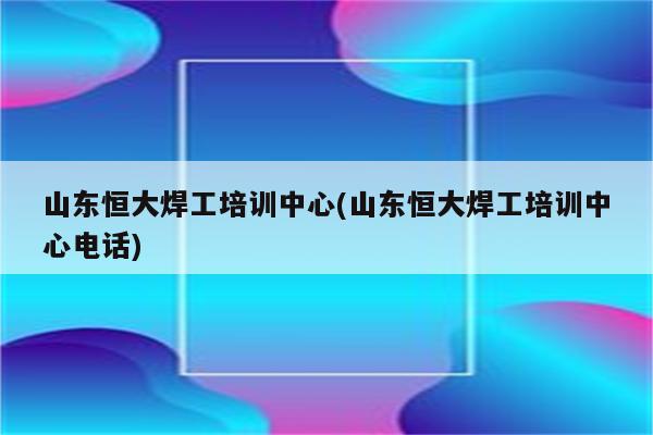 山东恒大焊工培训中心(山东恒大焊工培训中心电话)