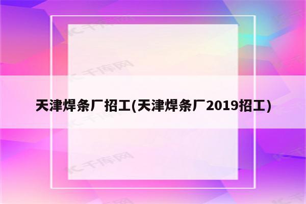 天津焊条厂招工(天津焊条厂2019招工)