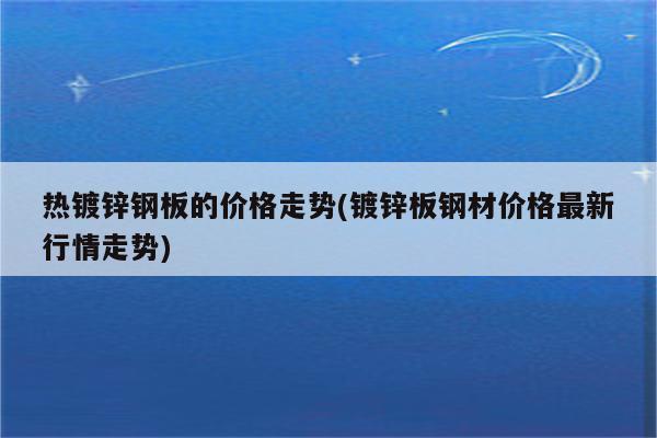 热镀锌钢板的价格走势(镀锌板钢材价格最新行情走势)