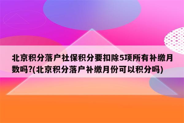 北京积分落户社保积分要扣除5项所有补缴月数吗?(北京积分落户补缴月份可以积分吗)