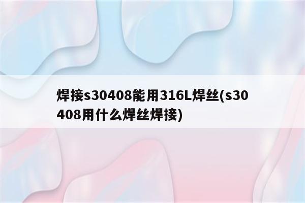 焊接s30408能用316L焊丝(s30408用什么焊丝焊接)