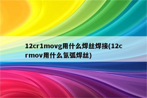 12cr1movg用什么焊丝焊接(12crmov用什么氩弧焊丝)