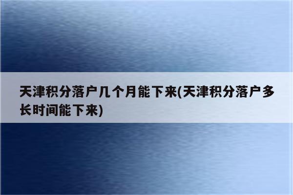 天津积分落户几个月能下来(天津积分落户多长时间能下来)