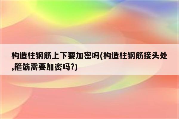 构造柱钢筋上下要加密吗(构造柱钢筋接头处,箍筋需要加密吗?)