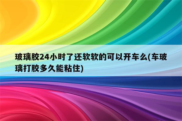 玻璃胶24小时了还软软的可以开车么(车玻璃打胶多久能粘住)