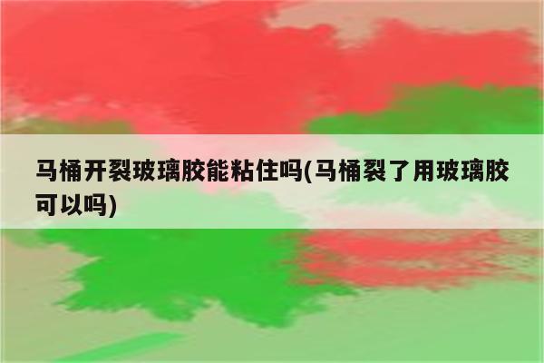 马桶开裂玻璃胶能粘住吗(马桶裂了用玻璃胶可以吗)