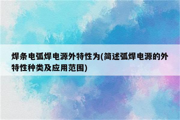 焊条电弧焊电源外特性为(简述弧焊电源的外特性种类及应用范围)