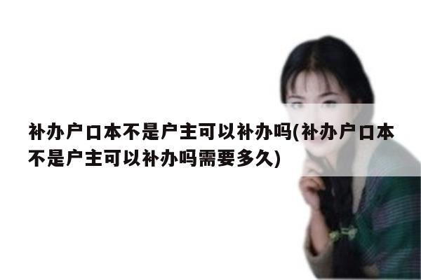 补办户口本不是户主可以补办吗(补办户口本不是户主可以补办吗需要多久)