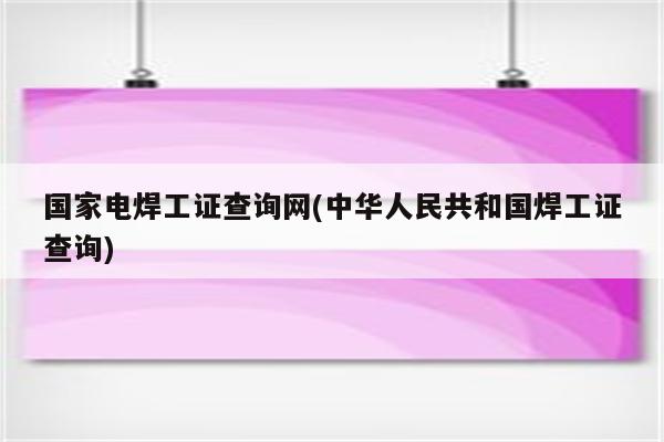 国家电焊工证查询网(中华人民共和国焊工证查询)