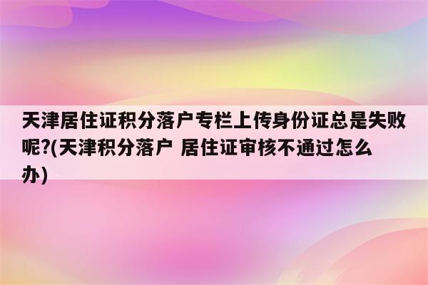 天津居住证积分落户专栏上传身份证总是失败呢?(天津积分落户 居住证审核不通过怎么办)