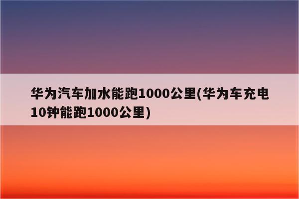 华为汽车加水能跑1000公里(华为车充电10钟能跑1000公里)