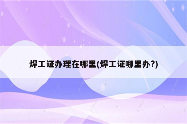 焊工证办理在哪里(焊工证哪里办?)