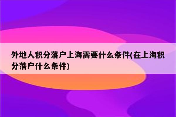 外地人积分落户上海需要什么条件(在上海积分落户什么条件)