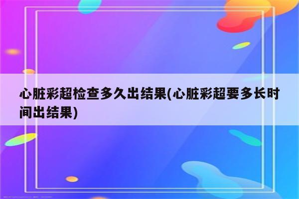 心脏彩超检查多久出结果(心脏彩超要多长时间出结果)