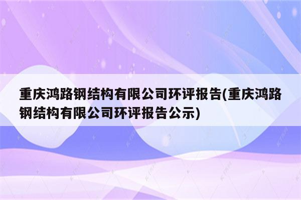 重庆鸿路钢结构有限公司环评报告(重庆鸿路钢结构有限公司环评报告公示)