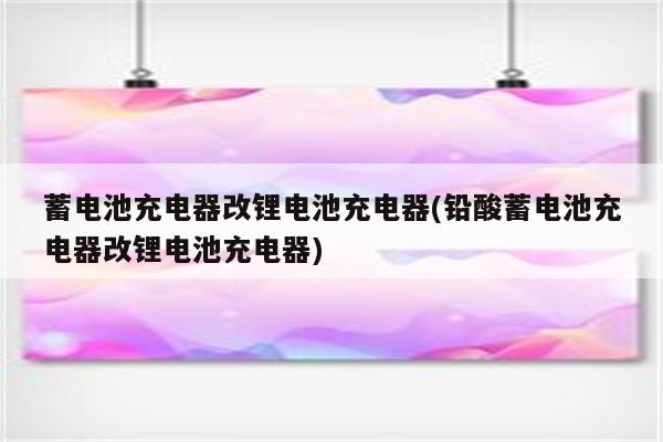 蓄电池充电器改锂电池充电器(铅酸蓄电池充电器改锂电池充电器)