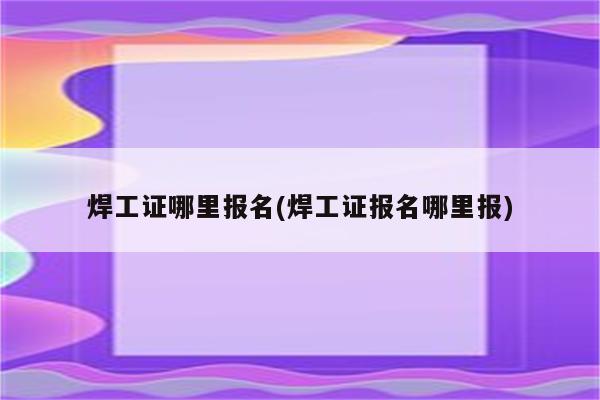 焊工证哪里报名(焊工证报名哪里报)