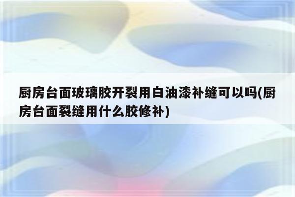 厨房台面玻璃胶开裂用白油漆补缝可以吗(厨房台面裂缝用什么胶修补)