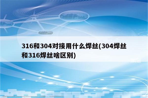 316和304对接用什么焊丝(304焊丝和316焊丝啥区别)