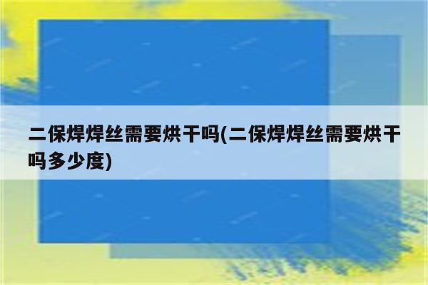 二保焊焊丝需要烘干吗(二保焊焊丝需要烘干吗多少度)