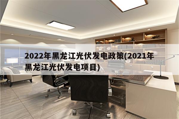 2022年黑龙江光伏发电政策(2021年黑龙江光伏发电项目)