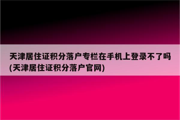 天津居住证积分落户专栏在手机上登录不了吗(天津居住证积分落户官网)