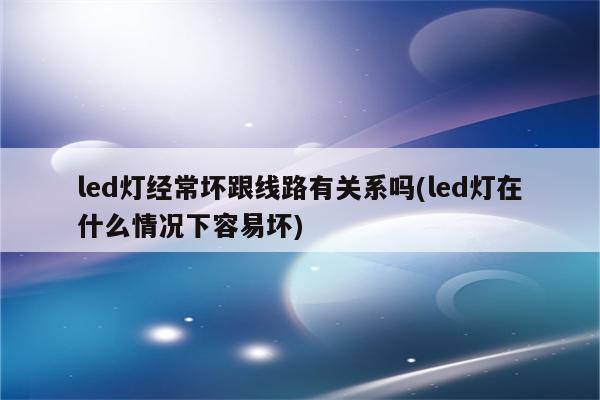 led灯经常坏跟线路有关系吗(led灯在什么情况下容易坏)