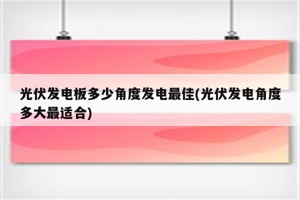 光伏发电板多少角度发电最佳(光伏发电角度多大最适合)