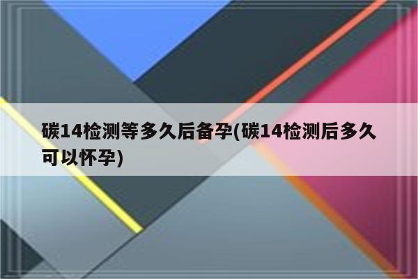 碳14检测等多久后备孕(碳14检测后多久可以怀孕)