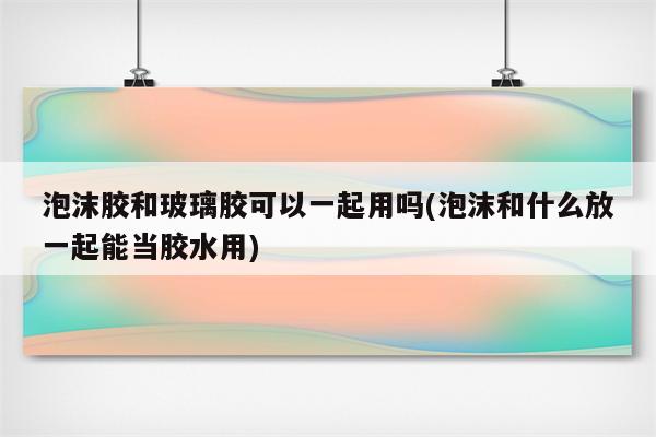 泡沫胶和玻璃胶可以一起用吗(泡沫和什么放一起能当胶水用)