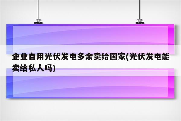 企业自用光伏发电多余卖给国家(光伏发电能卖给私人吗)