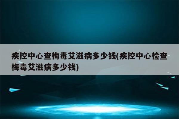 疾控中心查梅毒艾滋病多少钱(疾控中心检查梅毒艾滋病多少钱)