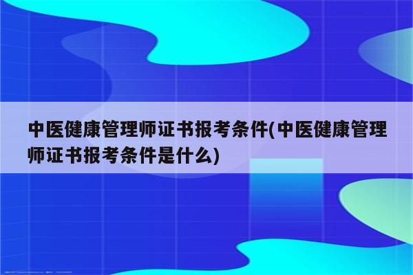 中医健康管理师证书报考条件(中医健康管理师证书报考条件是什么)