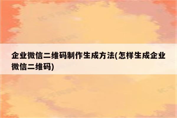 企业微信二维码制作生成方法(怎样生成企业微信二维码)