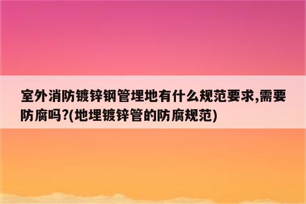 室外消防镀锌钢管埋地有什么规范要求,需要防腐吗?(地埋镀锌管的防腐规范)