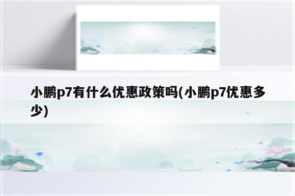 小鹏p7有什么优惠政策吗(小鹏p7优惠多少)