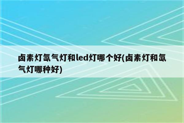 卤素灯氙气灯和led灯哪个好(卤素灯和氙气灯哪种好)