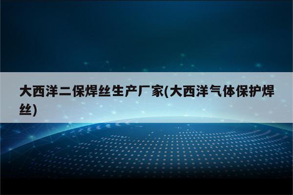 大西洋二保焊丝生产厂家(大西洋气体保护焊丝)