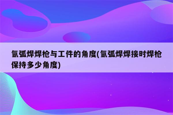 氩弧焊焊枪与工件的角度(氩弧焊焊接时焊枪保持多少角度)