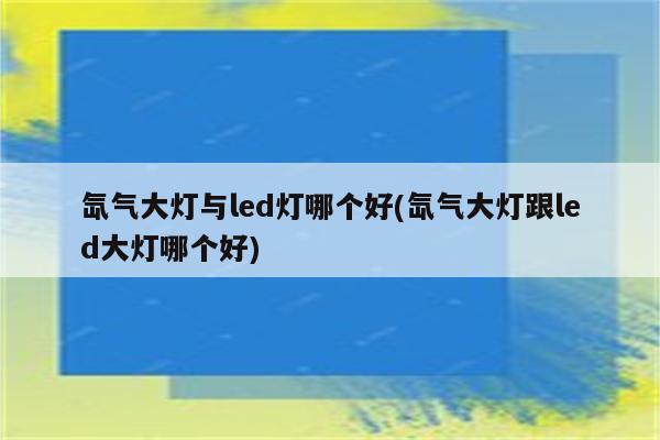 氙气大灯与led灯哪个好(氙气大灯跟led大灯哪个好)