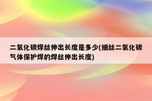 二氧化碳焊丝伸出长度是多少(细丝二氧化碳气体保护焊的焊丝伸出长度)