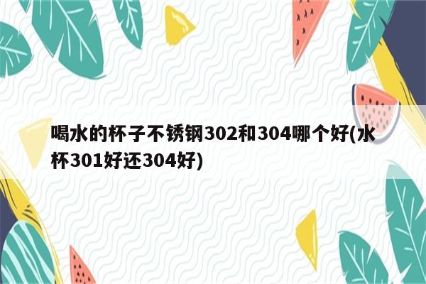 喝水的杯子不锈钢302和304哪个好(水杯301好还304好)