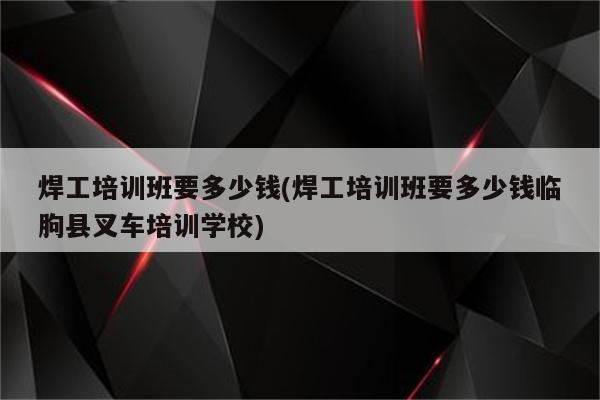 焊工培训班要多少钱(焊工培训班要多少钱临朐县叉车培训学校)