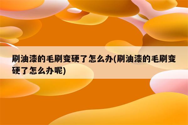 刷油漆的毛刷变硬了怎么办(刷油漆的毛刷变硬了怎么办呢)