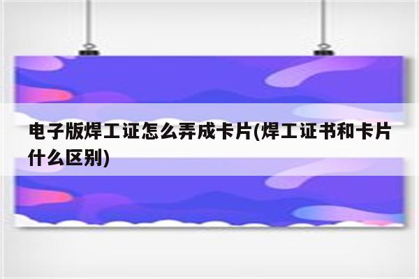 电子版焊工证怎么弄成卡片(焊工证书和卡片什么区别)