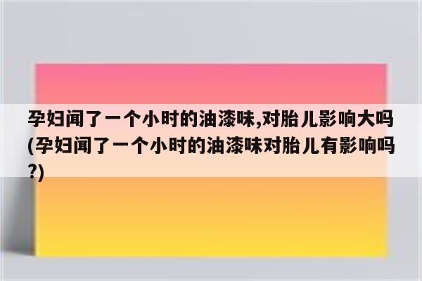 孕妇闻了一个小时的油漆味,对胎儿影响大吗(孕妇闻了一个小时的油漆味对胎儿有影响吗?)