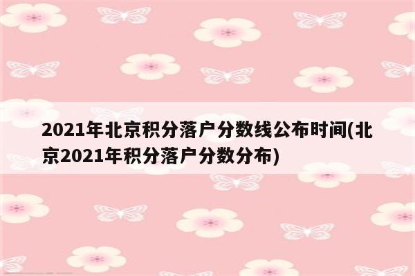 2021年北京积分落户分数线公布时间(北京2021年积分落户分数分布)