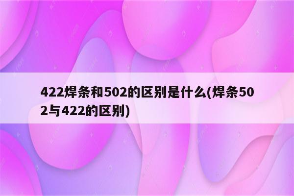 422焊条和502的区别是什么(焊条502与422的区别)