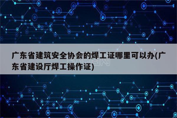 广东省建筑安全协会的焊工证哪里可以办(广东省建设厅焊工操作证)